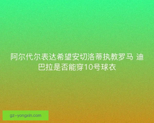 阿尔代尔表达希望安切洛蒂执教罗马 迪巴拉是否能穿10号球衣