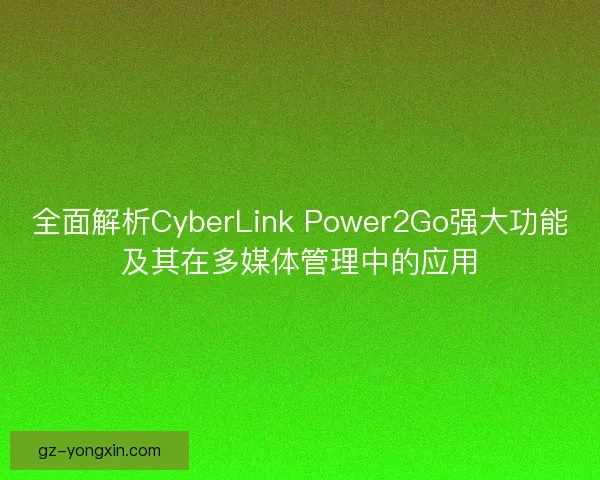 全面解析CyberLink Power2Go强大功能及其在多媒体管理中的应用