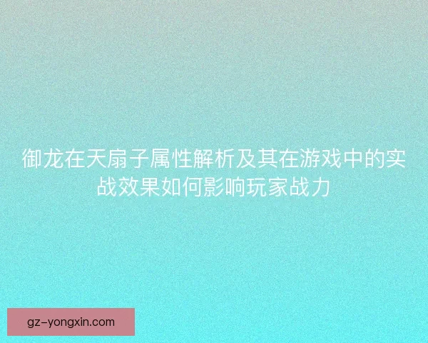 御龙在天扇子属性解析及其在游戏中的实战效果如何影响玩家战力