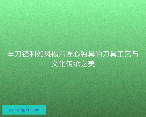 羊刀锋利如风揭示匠心独具的刀具工艺与文化传承之美