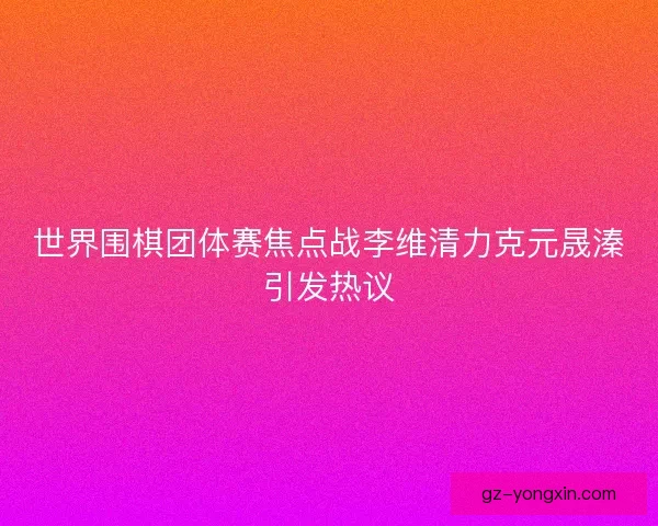 世界围棋团体赛焦点战李维清力克元晟溱引发热议