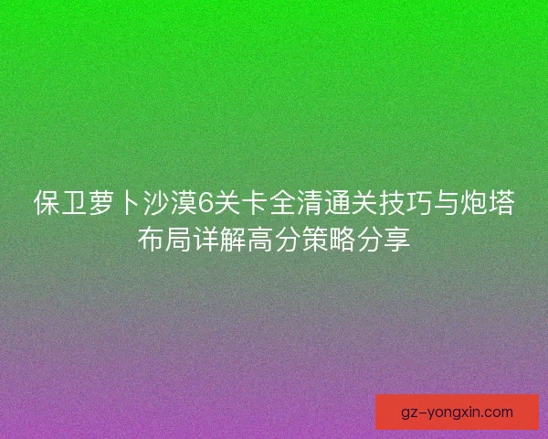 保卫萝卜沙漠6关卡全清通关技巧与炮塔布局详解高分策略分享
