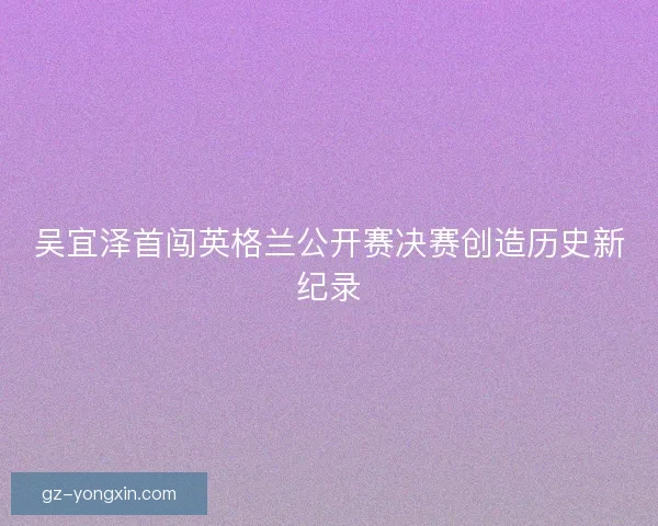吴宜泽首闯英格兰公开赛决赛创造历史新纪录