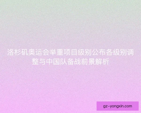 洛杉矶奥运会举重项目级别公布各级别调整与中国队备战前景解析