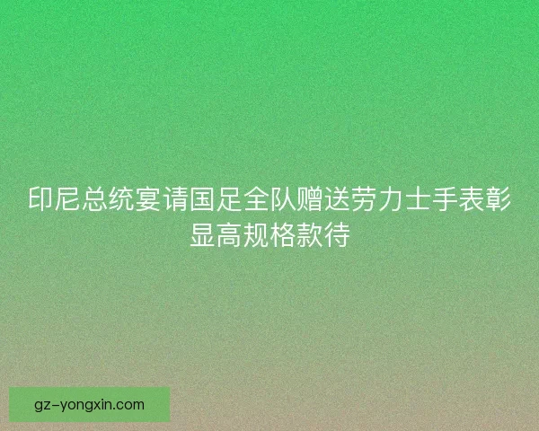 印尼总统宴请国足全队赠送劳力士手表彰显高规格款待 印尼总统宴请国足全队赠送劳力士手表彰显高规格款待