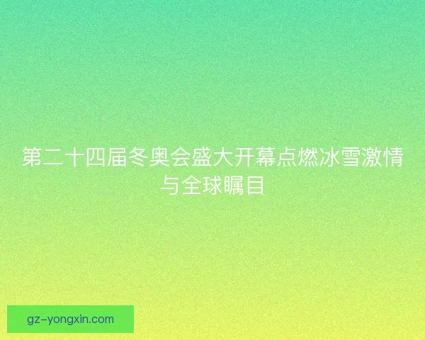 第二十四届冬奥会盛大开幕点燃冰雪激情与全球瞩目