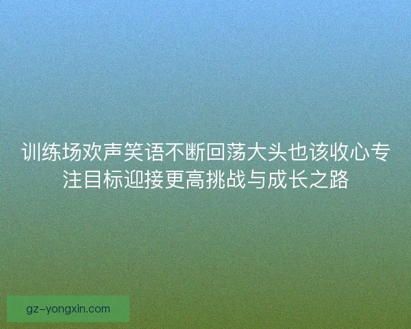 训练场欢声笑语不断回荡大头也该收心专注目标迎接更高挑战与成长之路