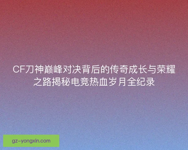 CF刀神巅峰对决背后的传奇成长与荣耀之路揭秘电竞热血岁月全纪录