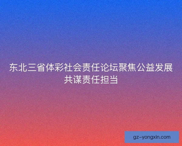 东北三省体彩社会责任论坛聚焦公益发展共谋责任担当 东北三省体彩社会责任论坛聚焦公益发展共谋责任担当