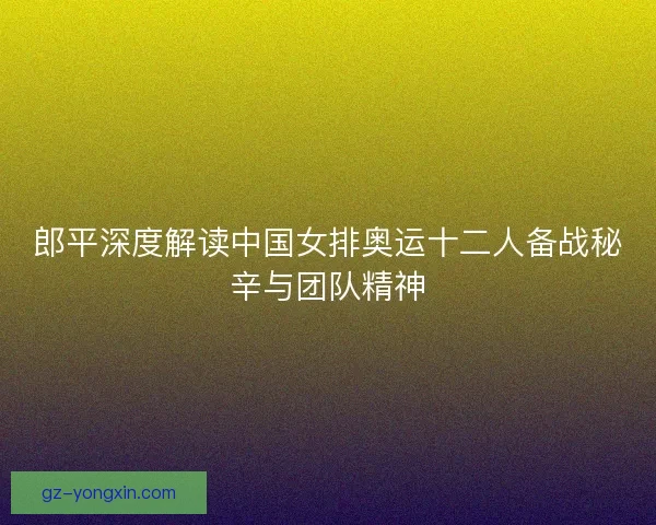 郎平深度解读中国女排奥运十二人备战秘辛与团队精神 郎平深度解读中国女排奥运十二人备战秘辛与团队精神