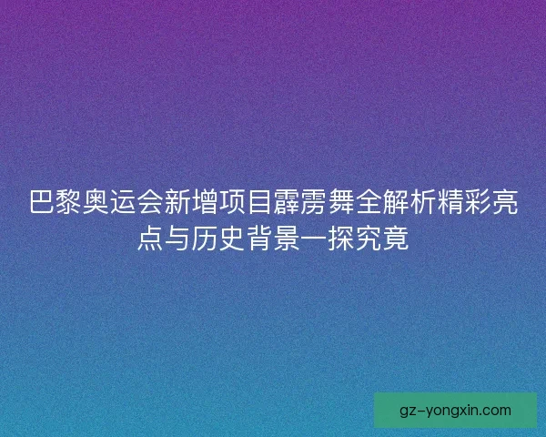 巴黎奥运会新增项目霹雳舞全解析精彩亮点与历史背景一探究竟