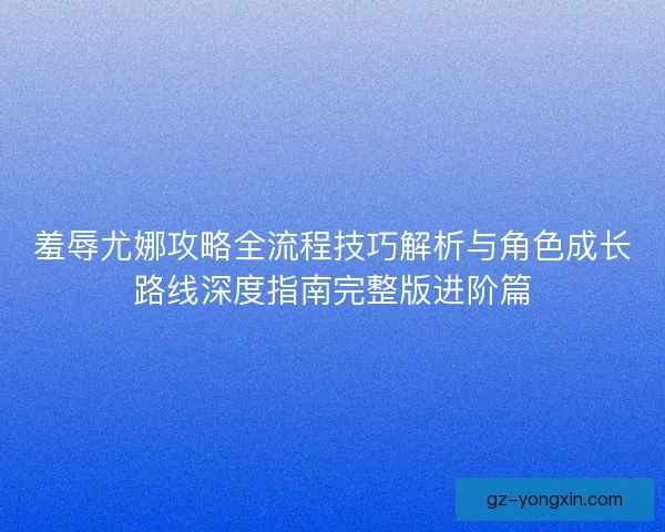 羞辱尤娜攻略全流程技巧解析与角色成长路线深度指南完整版进阶篇