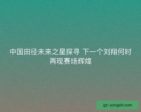 中国田径未来之星探寻 下一个刘翔何时再现赛场辉煌 中国田径未来之星探寻 下一个刘翔何时再现赛场辉煌