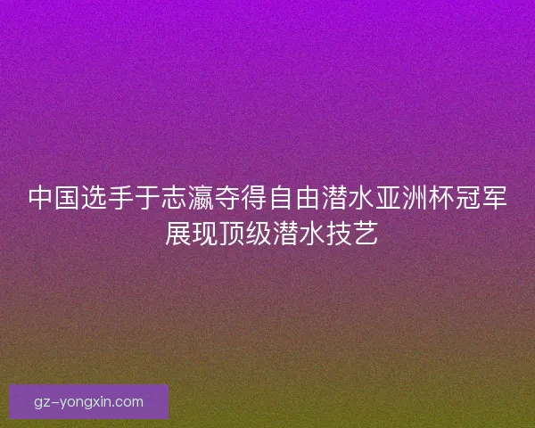 中国选手于志瀛夺得自由潜水亚洲杯冠军 展现顶级潜水技艺