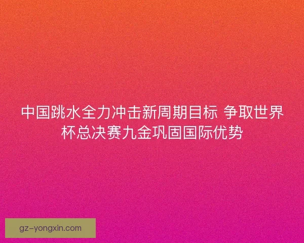中国跳水全力冲击新周期目标 争取世界杯总决赛九金巩固国际优势