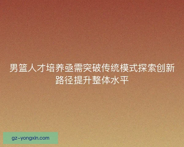 男篮人才培养亟需突破传统模式探索创新路径提升整体水平 男篮人才培养亟需突破传统模式探索创新路径提升整体水平